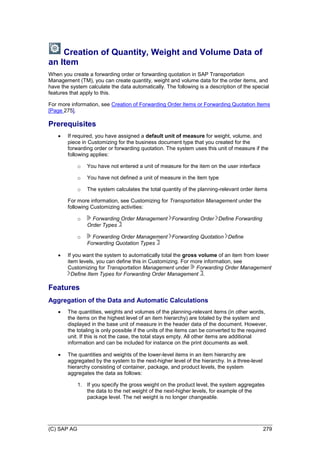 (C) SAP AG 279
Creation of Quantity, Weight and Volume Data of
an Item
When you create a forwarding order or forwarding quotation in SAP Transportation
Management (TM), you can create quantity, weight and volume data for the order items, and
have the system calculate the data automatically. The following is a description of the special
features that apply to this.
For more information, see Creation of Forwarding Order Items or Forwarding Quotation Items
[Page 275].
Prerequisites
 If required, you have assigned a default unit of measure for weight, volume, and
piece in Customizing for the business document type that you created for the
forwarding order or forwarding quotation. The system uses this unit of measure if the
following applies:
o You have not entered a unit of measure for the item on the user interface
o You have not defined a unit of measure in the item type
o The system calculates the total quantity of the planning-relevant order items
For more information, see Customizing for Transportation Management under the
following Customizing activities:
o Forwarding Order Management Forwarding Order Define Forwarding
Order Types
o Forwarding Order Management Forwarding Quotation Define
Forwarding Quotation Types
 If you want the system to automatically total the gross volume of an item from lower
item levels, you can define this in Customizing. For more information, see
Customizing for Transportation Management under Forwarding Order Management
Define Item Types for Forwarding Order Management .
Features
Aggregation of the Data and Automatic Calculations
 The quantities, weights and volumes of the planning-relevant items (in other words,
the items on the highest level of an item hierarchy) are totaled by the system and
displayed in the base unit of measure in the header data of the document. However,
the totaling is only possible if the units of the items can be converted to the required
unit. If this is not the case, the total stays empty. All other items are additional
information and can be included for instance on the print documents as well.
 The quantities and weights of the lower-level items in an item hierarchy are
aggregated by the system to the next-higher level of the hierarchy. In a three-level
hierarchy consisting of container, package, and product levels, the system
aggregates the data as follows:
1. If you specify the gross weight on the product level, the system aggregates
the data to the net weight of the next-higher levels, for example of the
package level. The net weight is no longer changeable.
 