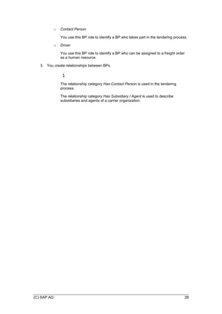 (C) SAP AG 28
o Contact Person
You use this BP role to identify a BP who takes part in the tendering process.
o Driver
You use this BP role to identify a BP who can be assigned to a freight order
as a human resource.
3. You create relationships between BPs.
The relationship category Has Contact Person is used in the tendering
process.
The relationship category Has Subsidiary / Agent is used to describe
subsidiaries and agents of a carrier organization.
 