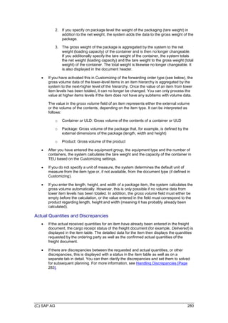 (C) SAP AG 280
2. If you specify on package level the weight of the packaging (tare weight) in
addition to the net weight, the system adds the data to the gross weight of the
package.
3. The gross weight of the package is aggregated by the system to the net
weight (loading capacity) of the container and is then no longer changeable.
If you additionally specify the tare weight of the container, the system totals
the net weight (loading capacity) and the tare weight to the gross weight (total
weight) of the container. The total weight is likewise no longer changeable. It
is also displayed in the document header.
 If you have activated this in Customizing of the forwarding order type (see below), the
gross volume data of the lower-level items in an item hierarchy is aggregated by the
system to the next-higher level of the hierarchy. Once the value of an item from lower
item levels has been totaled, it can no longer be changed. You can only process the
value at higher items levels if the item does not have any subitems with volume data.
The value in the gross volume field of an item represents either the external volume
or the volume of the contents, depending on the item type. It can be interpreted as
follows:
o Container or ULD: Gross volume of the contents of a container or ULD
o Package: Gross volume of the package that, for example, is defined by the
external dimensions of the package (length, width and height)
o Product: Gross volume of the product
 After you have entered the equipment group, the equipment type and the number of
containers, the system calculates the tare weight and the capacity of the container in
TEU based on the Customizing settings.
 If you do not specify a unit of measure, the system determines the default unit of
measure from the item type or, if not available, from the document type (if defined in
Customizing).
 If you enter the length, height, and width of a package item, the system calculates the
gross volume automatically. However, this is only possible if no volume data from
lower item levels has been totaled. In addition, the gross volume field must either be
empty before the calculation, or the value entered in the field must correspond to the
product regarding length, height and width (meaning it has probably already been
calculated).
Actual Quantities and Discrepancies
 If the actual received quantities for an item have already been entered in the freight
document, the cargo receipt status of the freight document (for example, Delivered) is
displayed in the item table. The detailed data for the item then displays the quantities
requested by the ordering party as well as the confirmed actual quantities of the
freight document.
 If there are discrepancies between the requested and actual quantities, or other
discrepancies, this is displayed with a status in the item table as well as on a
separate tab in detail. You can then clarify the discrepancies and set them to solved
for subsequent planning. For more information, see Handling Discrepancies [Page
283].
 