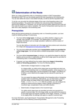 (C) SAP AG 284
Determination of the Route
When you create a forwarding order or a forwarding quotation in SAP Transportation
Management (SAP TM), you can already specify the route requested by the ordering party.
You can also define the route in more detail manually, as well as edit the requested route.
To do this, you can enter the individual stages of the route in the forwarding order or the
forwarding quotation. The system then considers the route during further transportation
planning and settlement. If necessary, you can also have the system determine the route and
then copy the result to your order or quotation. The result of transportation planning done at a
later time is also displayed in the forwarding order.
Prerequisites
Along with the general settings for a forwarding order or a forwarding quotation, you have
made the following settings in Customizing:
 You have defined stage types. In doing so, you define whether a stage is a pre-
carriage, main carriage, or on-carriage. This categorization is required for the
processes that follow, such as charge calculation, settlement, and the creation of
freight documents.
You can also define an instruction set in the stage type that contains work instructions
for a stage (see Management of Instructions [Page 802]).
 You may have additionally specified which transportation modes are permitted for
certain stage types. You can also define a default transportation mode for a stage
type.
 You have defined movement types. In doing so, you specify the stages for which the
logistics service provider is responsible as well as which stage types are permitted for
a forwarding order or a forwarding quotation.
 If required, you have defined how the system determines stages in forwarding
orders or forwarding quotations. You have the following options:
o Determination of stages based on a stage profile
In a stage profile, you define which stage types are permitted and which are
required in a forwarding order or a forwarding quotation, which sequence is to
apply to which stage types, and the properties of the stages. This allows you
to define a rule to determine the stages that are relevant for planning, for
example.
You can assign the stage profile directly to the forwarding order or forwarding
quotation type in Customizing. Alternatively, you can first create a condition
and then assign the stage profile to the condition (condition type Stage
Profile, /SCMTMS/TRQ_STG_PRF). With the condition, you can configure the
settings for determining the stages to allow a flexible combination of
movement type, transportation mode, and traffic direction.
o Determination of stages based on the movement type
You define which stage types are permitted and which are required for a
specific movement type. As in the stage profile, you also define the sequence
for the stage types and specific properties of the stages. However, in contrast
to the stage profile, the settings only apply to a specific movement type.
For more information, see Customizing for Transportation Management under Forwarding
Order Management and the following Customizing activities:
 