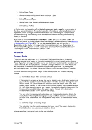 (C) SAP AG 285
 Define Stage Types
 Define Allowed Transportation Mode for Stage Types
 Define Movement Types
 Define Stage Type Sequence for Movement Types
 Define Stage Profiles
In Customizing you have also defined default agreement party types for a combination of
the stage type and Incoterm. The system uses this information to automatically determine
agreement parties for stages. For more information, see Customizing for Transportation
Management under Forwarding Order Management Define Default Agreement Party
Types for Stages .
If you want to work with Standard Carrier Alpha Codes (SCACs) or Airline Codes for
carriers and airlines, you have defined this in the business partner master data (see Definition
of Business Partners [Page 27]). You can also specify SCACs and airline codes in
Customizing for the display in the input help. For more information, see Customizing for
Transportation Management under Master Data Business Partners Define Standard
Carrier Alpha Codes and Define IATA Airline Codes.
Features
Ordered Route
On the tab or in the assignment block for stages of the forwarding order or forwarding
quotation, you can enter stages of the route requested by the ordering party under Ordered
Route. If you have already entered the source and destination locations on the Locations and
Dates/Times tab, this is displayed as a Complete Carriage. Otherwise you enter the source
and destination locations on the Complete Carriage line of your route. The system then
automatically transfers this data to the general data on the Locations and Dates/Times tab.
To create additional transportation stages for the ordered route, you have the following
options:
 As intermediate stages of the complete carriage
If the route only consists up to now of a source location and a destination location and
you would like to add an intermediate location, select the Complete Carriage line and
choose Insert. The system inserts two additional lines with stages in the table. The
system copies the data for the source location and the dates of the complete carriage
for the first transportation stage, and it leaves the destination location data empty. For
the second transportation stage, the system copies the data of the destination
location and leaves the source location data empty.
You can enter the new source location data and the destination location data in the
empty fields. If the complete carriage previously went from location A to location C,
you now have, for example, one transportation stage from A to B and another from B
to C.
 As additional stages for existing stages
You select the line of an existing stage and choose Insert. The system divides this
line into two lines and proceeds as described above.
You can also hide the ordered route on the user interface.
 