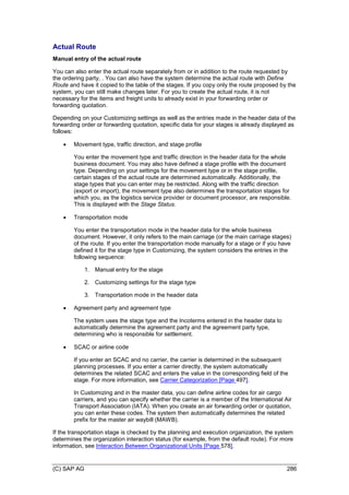(C) SAP AG 286
Actual Route
Manual entry of the actual route
You can also enter the actual route separately from or in addition to the route requested by
the ordering party, . You can also have the system determine the actual route with Define
Route and have it copied to the table of the stages. If you copy only the route proposed by the
system, you can still make changes later. For you to create the actual route, it is not
necessary for the items and freight units to already exist in your forwarding order or
forwarding quotation.
Depending on your Customizing settings as well as the entries made in the header data of the
forwarding order or forwarding quotation, specific data for your stages is already displayed as
follows:
 Movement type, traffic direction, and stage profile
You enter the movement type and traffic direction in the header data for the whole
business document. You may also have defined a stage profile with the document
type. Depending on your settings for the movement type or in the stage profile,
certain stages of the actual route are determined automatically. Additionally, the
stage types that you can enter may be restricted. Along with the traffic direction
(export or import), the movement type also determines the transportation stages for
which you, as the logistics service provider or document processor, are responsible.
This is displayed with the Stage Status.
 Transportation mode
You enter the transportation mode in the header data for the whole business
document. However, it only refers to the main carriage (or the main carriage stages)
of the route. If you enter the transportation mode manually for a stage or if you have
defined it for the stage type in Customizing, the system considers the entries in the
following sequence:
1. Manual entry for the stage
2. Customizing settings for the stage type
3. Transportation mode in the header data
 Agreement party and agreement type
The system uses the stage type and the Incoterms entered in the header data to
automatically determine the agreement party and the agreement party type,
determining who is responsible for settlement.
 SCAC or airline code
If you enter an SCAC and no carrier, the carrier is determined in the subsequent
planning processes. If you enter a carrier directly, the system automatically
determines the related SCAC and enters the value in the corresponding field of the
stage. For more information, see Carrier Categorization [Page 497].
In Customizing and in the master data, you can define airline codes for air cargo
carriers, and you can specify whether the carrier is a member of the International Air
Transport Association (IATA). When you create an air forwarding order or quotation,
you can enter these codes. The system then automatically determines the related
prefix for the master air waybill (MAWB).
If the transportation stage is checked by the planning and execution organization, the system
determines the organization interaction status (for example, from the default route). For more
information, see Interaction Between Organizational Units [Page 578].
 