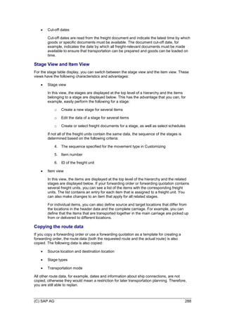 (C) SAP AG 288
 Cut-off dates
Cut-off dates are read from the freight document and indicate the latest time by which
goods or specific documents must be available. The document cut-off date, for
example, indicates the date by which all freight-relevant documents must be made
available to ensure that transportation can be prepared and goods can be loaded on
time.
Stage View and Item View
For the stage table display, you can switch between the stage view and the item view. These
views have the following characteristics and advantages:
 Stage view
In this view, the stages are displayed at the top level of a hierarchy and the items
belonging to a stage are displayed below. This has the advantage that you can, for
example, easily perform the following for a stage:
o Create a new stage for several items
o Edit the data of a stage for several items
o Create or select freight documents for a stage, as well as select schedules
If not all of the freight units contain the same data, the sequence of the stages is
determined based on the following criteria:
4. The sequence specified for the movement type in Customizing
5. Item number
6. ID of the freight unit
 Item view
In this view, the items are displayed at the top level of the hierarchy and the related
stages are displayed below. If your forwarding order or forwarding quotation contains
several freight units, you can see a list of the items with the corresponding freight
units. The list contains an entry for each item that is assigned to a freight unit. You
can also make changes to an item that apply for all related stages.
For individual items, you can also define source and target locations that differ from
the locations in the header data and the complete carriage. For example, you can
define that the items that are transported together in the main carriage are picked up
from or delivered to different locations.
Copying the route data
If you copy a forwarding order or use a forwarding quotation as a template for creating a
forwarding order, the route data (both the requested route and the actual route) is also
copied. The following data is also copied:
 Source location and destination location
 Stage types
 Transportation mode
All other route data, for example, dates and information about ship connections, are not
copied, otherwise they would mean a restriction for later transportation planning. Therefore,
you are still able to replan.
 