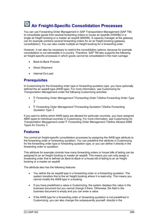 (C) SAP AG 289
Air Freight-Specific Consolidation Processes
You can use Forwarding Order Management in SAP Transportation Management (SAP TM)
to consolidate goods from several forwarding orders or house air waybills (HAWBs) in a
single air freight booking or a master air waybill (MAWB). A capacity manager at the gateway
can for example combine several forwarding orders for an air freight booking (gateway
consolidation). You can also create multiple air freight booking for a forwarding order.
However, it can also be necessary to restrict the consolidation options, because for example
consolidation is not admissible in a country. Therefore, SAP TM also supports the following
air freight-specific processes in which goods cannot be consolidated in the main carriage:
 Back-to-Back Process
 Direct Shipment
 Internal Co-Load
Prerequisites
In Customizing for the forwarding order type or forwarding quotation type, you have optionally
defined the air waybill type (AWB type). For more information, see Customizing for
Transportation Management under the following Customizing activities:
 Forwarding Order Management Forwarding Order Define Forwarding Order Type
 Forwarding Order Management Forwarding Quotation Define Forwarding
Quotation Type
If you want to define which AWB types are allowed for particular countries, you have assigned
ABW types to individual countries in Customizing. For more information, see Customizing for
Transportation Management under Forwarding Order Management Define Allowed AWB
Types for Country .
Features
You control air freight-specific consolidation processes by assigning the AWB type attribute to
the forwarding order or forwarding quotation. You can predefine this attribute in Customizing
for the forwarding order type or forwarding quotation type; or you can define it directly in the
forwarding order or quotation.
This attribute for example controls how many forwarding orders or house bills of lading can be
assigned to an air freight booking or master air waybill. This means you can only assign a
forwarding order that is defined as Back-to-Back or a house bill of lading to an air freight
booking or a master air waybill.
The attribute also has the following features:
 You define the air waybill type in a forwarding order or a forwarding quotation. The
system transfers this to the air freight booking where it is read-only. This means you
cannot modify the AWB type in a booking.
 If you have predefined a value in Customizing, the system displays this value in the
business document but you cannot change it there. Otherwise, the field in the
business document is empty and you can enter a value.
 If the AWB type for a forwarding order or forwarding quotation is not predefined in
Customizing, you can also change this subsequently yourself, directly in the
 