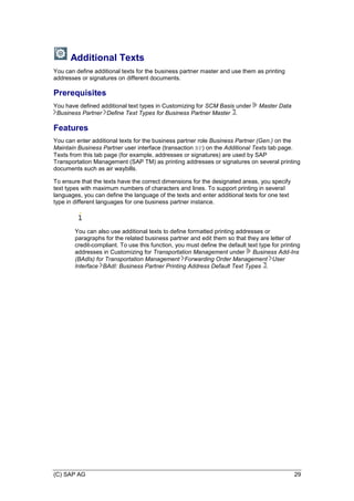 (C) SAP AG 29
Additional Texts
You can define additional texts for the business partner master and use them as printing
addresses or signatures on different documents.
Prerequisites
You have defined additional text types in Customizing for SCM Basis under Master Data
Business Partner Define Text Types for Business Partner Master .
Features
You can enter additional texts for the business partner role Business Partner (Gen.) on the
Maintain Business Partner user interface (transaction BP) on the Additional Texts tab page.
Texts from this tab page (for example, addresses or signatures) are used by SAP
Transportation Management (SAP TM) as printing addresses or signatures on several printing
documents such as air waybills.
To ensure that the texts have the correct dimensions for the designated areas, you specify
text types with maximum numbers of characters and lines. To support printing in several
languages, you can define the language of the texts and enter additional texts for one text
type in different languages for one business partner instance.
You can also use additional texts to define formatted printing addresses or
paragraphs for the related business partner and edit them so that they are letter of
credit-compliant. To use this function, you must define the default text type for printing
addresses in Customizing for Transportation Management under Business Add-Ins
(BAdIs) for Transportation Management Forwarding Order Management User
Interface BAdI: Business Partner Printing Address Default Text Types .
 