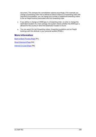 (C) SAP AG 290
document. This changes the consolidation options accordingly. If for example you
change a forwarding order that is defined as Back-to-Back to a forwarding order with
Standard Consolidation, you can assign any number of additional forwarding orders
to the air freight booking associated with this forwarding order.
 If you define or change an AWB type in a forwarding order, or enter or change the
destination location of a main carriage, the system checks whether the AWB type is
allowed for the country in which the destination location is found.
 You can search for (air) forwarding orders, forwarding quotations and air freight
bookings with this attribute in your personal worklist (POWL).
More Information
Back-to-Back Process [Page 291]
Direct Shipment [Page 293]
Internal Co-Load [Page 296]
 