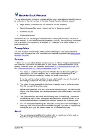 (C) SAP AG 291
Back-to-Back Process
You use a back-to-back process to negotiate with the ordering party that consolidation cannot
be performed for the main carriage of the route. This can have the following reasons:
 Legal reasons (consolidation is not admissible in some countries)
 Special features of the goods involved (such as for dangerous goods)
 Customer request
 Customs declaration
In this case, you can only assign a back-to-back house air waybill (HAWB) to a master air
waybill (MAWB). In SAP Transportation Management (SAP TM), you can specify accordingly
that an air freight booking can only be assigned to a forwarding order that is defined as a
back-to-back order.
Prerequisites
You have assigned number ranges for house air waybills to your sales organization and
ordering party involved in the SAP TM master data. For more information, see Waybill Stock
Definition [Page 99].
Process
To define and execute a back-to-back process, proceed as follows: This process description
only covers the special features of the back-to-back process. For more information about
creating forwarding orders and quotations, see Creation of a Forwarding Order [Page 244]
and Creation and Editing of a Forwarding Quotation [Page 272].
1. You create an (air) forwarding order and define the Back-to-Back air waybill type
(AWB type). If you have predefined the air waybill type in Customizing for the
forwarding order type, the system displays this as the default value.
If you first want to create a quotation for your ordering party, you can also create a
forwarding quotation with the AWB type Back-to-Back.
2. You assign a house air waybill number to the forwarding order or assign a number
from the corresponding number range.
3. Define the stages of the route and create an air freight booking for the main carriage
of your route. Alternatively, you can assign an existing air freight booking to the main
carriage.
4. The system transfers the data in the forwarding order to the booking. This includes
the AWB type Back-to-Back. The system also determines business partners in the
booking automatically on the basis of the business partner in the forwarding order.
5. You can then add to and change the data in the booking. However, the AWB type is
read-only in the booking and can no longer be changed. If you want to subsequently
change the AWB type, you should change this in the forwarding order.
Result
 You cannot assign an additional forwarding order to a booking to which a back-to-
back forwarding order has already been assigned.
 