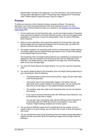 (C) SAP AG 294
selected Main Carriage at the stage type. For more information, see Customizing for
Transportation Management under Forwarding Order Management Forwarding
Order Define Default Freight Document Types for Stages .
Process
To define and execute a direct shipment process, proceed as follows: This process
description only covers the special features of the direct shipment process. For more
information about creating forwarding orders and quotations, see Creation of a Forwarding
Order [Page 244]:
1. On the initial screen for the forwarding order, use the input help to select a forwarding
order type that is suitable for the direct shipment process. If this has not already been
predefined in Customizing, choose the transportation mode Air and the AWB type
Direct Shipment.
2. When you have specified in the Customizing settings for the forwarding order type
that the stages are to be determined based on the movement type, you select the
relevant movement type using the input help.
3. The system creates an air forwarding order and the corresponding air freight booking.
The system determines the freight booking type based on your Customizing settings
for the default freight document type.
The forwarding order and freight booking data that you predefined in Customizing are
displayed on the user interface for the forwarding order with the AWB type Direct
Shipment. The freight booking is also displayed in the stage view of the forwarding
order for the main carriage stage.
4. You enter the airport data for the freight booking. You can then save the forwarding
order.
5. You specify additional data for the forwarding order and freight booking depending on
your requirements. Note the following:
o The general data as well as the business partner, stage, and item data relate
to the forwarding order.
o The location data for the transportation stages in the section view are
determined by the system based on the booking data. You can change this
data only on the tab page or in the assignment block Booking Data.
o The handling codes also relate to the forwarding order and are not copied to
the booking.
o If you copy an existing forwarding order with AWB type Direct Shipment, only
the forwarding order data is copied.
You can also copy a forwarding order with the AWB type Direct Shipment to
a forwarding order with AWB type Normal Consolidation or vice versa.
However, freight bookings assigned are not also copied.
6. You can draw an MAWB number from the waybill stock for the creation of an air
waybill. If there is a carrier change, you can return the number to stock and specify a
new carrier.
7. You can calculate the costs for the forwarding order and freight booking separately or
together for both documents. Both the forwarding charges and the freight costs are
displayed.
 