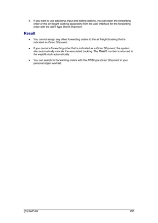 (C) SAP AG 295
8. If you want to use additional input and editing options, you can open the forwarding
order or the air freight booking separately from the user interface for the forwarding
order with the AWB type Direct Shipment.
Result
 You cannot assign any other forwarding orders to the air freight booking that is
indicated as Direct Shipment.
 If you cancel a forwarding order that is indicated as a Direct Shipment, the system
also automatically cancels the associated booking. The MAWB number is returned to
the waybill stock automatically.
 You can search for forwarding orders with the AWB type Direct Shipment in your
personal object worklist.
 