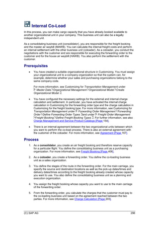 (C) SAP AG 296
Internal Co-Load
In this process, you can make cargo capacity that you have already booked available to
another organizational unit in your company. This business unit can also be a legally
independent unit.
As a consolidating business unit (consolidator), you are responsible for the freight booking
and the master air waybill (MAWB). You can calculate the internal freight costs and perform
an internal settlement with the other business unit (coloader). As a coloader, you conduct the
negotiations with the customer and are responsible for executing the forwarding order to the
customer and for the house air waybill (HAWB). You also perform the settlement with the
customer.
Prerequisites
 You have created a suitable organizational structure in Customizing. You must assign
your organizational unit to a company organization so that the system can, for
example, determine whether your sales and purchasing organizations belong to the
same company code.
For more information, see Customizing for Transportation Management under
Master Data Organizational Management Organizational Model Create
Organizational Model .
 You have configured the necessary settings for the external and internal charge
calculation and settlement. In particular, you have activated the internal charge
calculation in Customizing for the forwarding order type and the charge calculation in
Customizing for the freight booking type. For more information, see Customizing for
Transportation Management under Forwarding Order Management Forwarding
Order Define Forwarding Order Types and under Freight Order Management
Freight Booking Define Freight Booking Types . For further information, see also
Charge Management and Service Product Catalogs [Page 154].
 There is an internal agreement between the two organizational units between which
you want to perform the co-load process. There is also an external agreement with
the customer of the coloader. For more information, see Agreement [Page 167].
Process
1. As a consolidator, you create an air freight booking and therefore reserve capacity
for a particular flight. You define the consolidating business unit as a purchasing
organization. For more information, see Freight Booking [Page 406].
2. As a coloader, you create a forwarding order. You define the co-loading business
unit as a sales organization.
3. You define the stages of the route in the forwarding order. For the main carriage, you
specify the source and destination locations as well as the pick-up dates/times and
delivery dates/times according to the freight booking already created whose capacity
you want to use. You also define the consolidating business unit as a planning and
execution organization.
4. You assign the freight booking whose capacity you want to use to the main carriage
of the forwarding order.
5. From the forwarding order, you calculate the charges that the customer must pay to
the co-loading business unit based on the agreement reached between the two
parties. For more information, see Charge Calculation [Page 203].
 