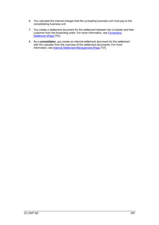 (C) SAP AG 297
6. You calculate the internal charges that the co-loading business unit must pay to the
consolidating business unit.
7. You create a settlement document for the settlement between the co-loader and their
customer from the forwarding order. For more information, see Forwarding
Settlement [Page 707].
8. As a consolidator, you create an internal settlement document for the settlement
with the coloader from the overview of the settlement documents. For more
information, see Internal Settlement Management [Page 737].
 