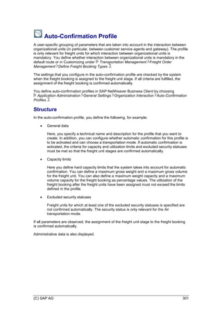 (C) SAP AG 301
Auto-Confirmation Profile
A user-specific grouping of parameters that are taken into account in the interaction between
organizational units (in particular, between customer service agents and gateway). The profile
is only relevant for freight units for which interaction between organizational units is
mandatory. You define whether interaction between organizational units is mandatory in the
default route or in Customizing under Transportation Management Freight Order
Management Define Freight Booking Types .
The settings that you configure in the auto-confirmation profile are checked by the system
when the freight booking is assigned to the freight unit stage. If all criteria are fulfilled, the
assignment of the freight booking is confirmed automatically.
You define auto-confirmation profiles in SAP NetWeaver Business Client by choosing
Application Administration General Settings Organization Interaction Auto-Confirmation
Profiles .
Structure
In the auto-confirmation profile, you define the following, for example:
 General data
Here, you specify a technical name and description for the profile that you want to
create. In addition, you can configure whether automatic confirmation for this profile is
to be activated and can choose a transportation mode. If automatic confirmation is
activated, the criteria for capacity and utilization limits and excluded security statuses
must be met so that the freight unit stages are confirmed automatically.
 Capacity limits
Here you define hard capacity limits that the system takes into account for automatic
confirmation. You can define a maximum gross weight and a maximum gross volume
for the freight unit. You can also define a maximum weight capacity and a maximum
volume capacity for the freight booking as percentage values. The utilization of the
freight booking after the freight units have been assigned must not exceed the limits
defined in the profile.
 Excluded security statuses
Freight units for which at least one of the excluded security statuses is specified are
not confirmed automatically. The security status is only relevant for the Air
transportation mode.
If all parameters are observed, the assignment of the freight unit stage to the freight booking
is confirmed automatically.
Administrative data is also displayed.
 