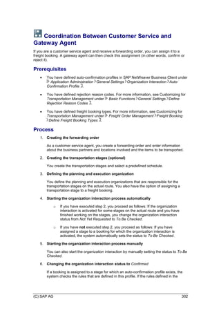 (C) SAP AG 302
Coordination Between Customer Service and
Gateway Agent
If you are a customer service agent and receive a forwarding order, you can assign it to a
freight booking. A gateway agent can then check this assignment (in other words, confirm or
reject it).
Prerequisites
 You have defined auto-confirmation profiles in SAP NetWeaver Business Client under
Application Administration General Settings Organization Interaction Auto-
Confirmation Profile .
 You have defined rejection reason codes. For more information, see Customizing for
Transportation Management under Basic Functions General Settings Define
Rejection Reason Codes .
 You have defined freight booking types. For more information, see Customizing for
Transportation Management under Freight Order Management Freight Booking
Define Freight Booking Types .
Process
1. Creating the forwarding order
As a customer service agent, you create a forwarding order and enter information
about the business partners and locations involved and the items to be transported.
2. Creating the transportation stages (optional)
You create the transportation stages and select a predefined schedule.
3. Defining the planning and execution organization
You define the planning and execution organizations that are responsible for the
transportation stages on the actual route. You also have the option of assigning a
transportation stage to a freight booking.
4. Starting the organization interaction process automatically
o If you have executed step 2, you proceed as follows: If the organization
interaction is activated for some stages on the actual route and you have
finished working on the stages, you change the organization interaction
status from Not Yet Requested to To Be Checked.
o If you have not executed step 2, you proceed as follows: If you have
assigned a stage to a booking for which the organization interaction is
activated, the system automatically sets the status to To Be Checked.
5. Starting the organization interaction process manually
You can also start the organization interaction by manually setting the status to To Be
Checked.
6. Changing the organization interaction status to Confirmed
If a booking is assigned to a stage for which an auto-confirmation profile exists, the
system checks the rules that are defined in this profile. If the rules defined in the
 