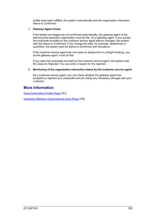(C) SAP AG 303
profile have been fulfilled, the system automatically sets the organization interaction
status to Confirmed.
7. Gateway Agent Check
If the freight unit stages are not confirmed automatically, the gateway agent of the
planning and execution organization must do this. As a gateway agent, if you accept
the proposals provided by the customer service agent without changes, the system
sets the status to Confirmed. If you change the data, for example, dates/times or
quantities, the system sets the status to Confirmed with Deviations.
If the customer service agent has not made an assignment to a freight booking, you,
as the gateway agent, must do this.
If you reject the proposals provided by the customer service agent, the system sets
the status to Rejected. You can enter a reason for the rejection.
8. Monitoring of the organization interaction status by the customer service agent
As a customer service agent, you can check whether the gateway agent has
accepted or rejected your proposals and can clarify any necessary changes with your
customer.
More Information
Auto-Confirmation Profile [Page 301]
Interaction Between Organizational Units [Page 578]
 