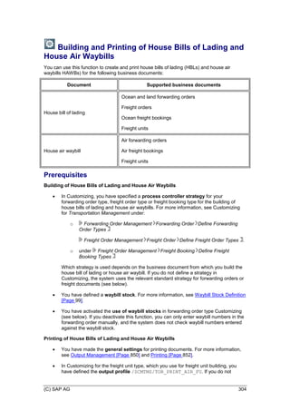 (C) SAP AG 304
Building and Printing of House Bills of Lading and
House Air Waybills
You can use this function to create and print house bills of lading (HBLs) and house air
waybills HAWBs) for the following business documents:
Document Supported business documents
House bill of lading
Ocean and land forwarding orders
Freight orders
Ocean freight bookings
Freight units
House air waybill
Air forwarding orders
Air freight bookings
Freight units
Prerequisites
Building of House Bills of Lading and House Air Waybills
 In Customizing, you have specified a process controller strategy for your
forwarding order type, freight order type or freight booking type for the building of
house bills of lading and house air waybills. For more information, see Customizing
for Transportation Management under:
o Forwarding Order Management Forwarding Order Define Forwarding
Order Types
Freight Order Management Freight Order Define Freight Order Types .
o under Freight Order Management Freight Booking Define Freight
Booking Types
Which strategy is used depends on the business document from which you build the
house bill of lading or house air waybill. If you do not define a strategy in
Customizing, the system uses the relevant standard strategy for forwarding orders or
freight documents (see below).
 You have defined a waybill stock. For more information, see Waybill Stock Definition
[Page 99].
 You have activated the use of waybill stocks in forwarding order type Customizing
(see below). If you deactivate this function, you can only enter waybill numbers in the
forwarding order manually, and the system does not check waybill numbers entered
against the waybill stock.
Printing of House Bills of Lading and House Air Waybills
 You have made the general settings for printing documents. For more information,
see Output Management [Page 850] and Printing [Page 852].
 In Customizing for the freight unit type, which you use for freight unit building, you
have defined the output profile /SCMTMS/TOR_PRINT_AIR_FU. If you do not
 