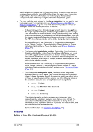 (C) SAP AG 305
specify a freight unit building rule in Customizing of your forwarding order type, and
consequently do not define a special freight unit type, the system uses the standard
freight unit type. For more information, see Customizing for Transportation
Management under Planning Freight Unit Define Freight Unit Types .
 You have made the basic settings for the charge calculation that you need for your
business process. For more information, see Charge Management and Service
Product Catalogs [Page 154]. You have made the following particular settings for
printing the house bills of lading and house air waybills:
o In Customizing you have defined and appropriately classified charge types
for weight-dependent charges, for other charges and for evaluation charges.
This classification is necessary as the charge types appearing in the printing
of a house bill of lading or house air waybill are detailed separately. Note that
the charge types classified as other charges must contain the two digit code
for IATA other charges and also entries for the charge due (carrier or agent).
For more information, see Customizing for Transportation Management
under Basic Functions Charge Calculation Basic Settings for Charge
Calculation Define Charge Types , and also under Charge Calculation
[Page 203].
o You have created a calculation profile in Customizing. You should note in
this connection that the system for printing a house bill of lading or a house
air waybill supports both the calculation of charges at stage level and the
calculation at item level. If you use an Incoterm in the forwarding order, the
system switches to a calculation of charges at header level irrespective of the
setting in the calculation profile.
For more information, see Customizing for Transportation Management
under Basic Functions Charge Calculation Basic Settings for Charge
Calculation Define Calculation Profile , and also under Calculation Profiles
[Page 219].
o You have created a calculation sheet. To do this, in SAP NetWeaver
Business Client choose Master Data Charge Management Calculation
Sheets Create Calculation Sheet . If you want to print house bills of lading
or house air waybills, you must have entered one of the following values as
the calculation resolution base for weight-dependent charge items:
 PRODUCT (Product)
 MAIN_ITEM (Main item of the document)
 PACKAGE (Package)
 CONTAINER (Container)
The weight charges for products, packages or containers are listed
depending on the calculation resolution basis that you have defined. The
calculation resolution basis should be the same for all charge items, as
otherwise you may experience a mixture of package and product items, and
the totals formation is rendered incorrect.
For more information, see Calculation Sheet [Page 177].
Features
Building of House Bills of Lading and House Air Waybills
 