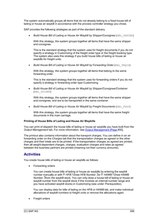 (C) SAP AG 306
The system automatically groups all items that do not already belong to a fixed house bill of
lading or house air waybill in accordance with the process controller strategy you chose.
SAP provides the following strategies as part of the standard delivery.
 Build House Bill of Lading or House Air Waybill by Shipper/Consignee (HBL_SHPCNS)
With this strategy, the system groups together all items that have the same shipper
and consignee.
This is the standard strategy that the system uses for freight documents if you do not
specify a strategy in Customizing of the freight order type or the freight booking type.
The system also uses this strategy if you build house bills of lading or house air
waybills for freight units.
 Build House Bill of Lading or House Air Waybill by Forwarding Order (HBL_TRQID)
With this strategy, the system groups together all items that belong to the same
forwarding order.
This is the standard strategy that the system uses for forwarding orders if you do not
specify a strategy in forwarding order type Customizing.
 Build House Bill of Lading or House Air Waybill by Shipper/Consignee/Container
(HBL_SCCONT)
With this strategy, the system groups together all items that have the same shipper
and consignee, and are to be transported in the same container.
 Build House Bill of Lading or House Air Waybill by Freight Documents (HBL_FDOC)
With this strategy, the system groups together all items that have the same freight
documents in the main carriage.
Printing of House Bills of Lading and House Air Waybills
You can print of dispatch the house bills of lading or house air waybills you have built from the
Output Management tab. For more information, see Output Management [Page 850].
The printout also contains information about the transport charges. You can define in an air
forwarding order on the Charges tab that the transportation charges as agreed or the other
charges and their totals are to be printed. If the transportation charges as agreed are printed,
then all weight-dependent charges, charges, evaluation charges and rates as agreed
between the business partners are printed (meaning not their currency amounts).
Activities
You create house bills of lading or house air waybills as follows:
 Forwarding orders
You can create house bills of lading or house air waybills by entering the waybill
number manually or with HFB Draw HFB Number or HAWB Draw HAWB
Number from the waybill stock. You can only draw a house bill of lading or house air
waybill number from the waybill stock if this involves an internal number range and
you have activated waybill stocks in Customizing (see under Prerequisites).
You can display data for bills of lading on the HFB or HAWB tab, and make individual
allocations of waybill numbers to freight units or remove the allocations again.
 Freight orders
 