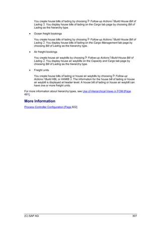 (C) SAP AG 307
You create house bills of lading by choosing Follow-up Actions Build House Bill of
Lading . You display house bills of lading on the Cargo tab page by choosing Bill of
Lading as the hierarchy type.
 Ocean freight bookings
You create house bills of lading by choosing Follow-up Actions Build House Bill of
Lading . You display house bills of lading on the Cargo Management tab page by
choosing Bill of Lading as the hierarchy type.
 Air freight bookings
You create house air waybills by choosing Follow-up Actions Build House Bill of
Lading . You display house air waybills on the Capacity and Cargo tab page by
choosing Bill of Lading as the hierarchy type.
 Freight units
You create house bills of lading or house air waybills by choosing Follow-up
Actions Build HBL or HAWB . The information for the house bill of lading or house
air waybill is displayed at header level. A house bill of lading or house air waybill can
have one or more freight units.
For more information about hierarchy types, see Use of Hierarchical Views in FOM [Page
491].
More Information
Process Controller Configuration [Page 822]
 