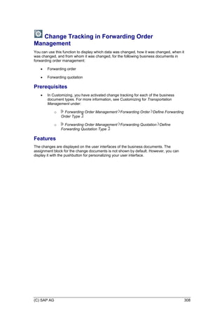 (C) SAP AG 308
Change Tracking in Forwarding Order
Management
You can use this function to display which data was changed, how it was changed, when it
was changed, and from whom it was changed, for the following business documents in
forwarding order management:
 Forwarding order
 Forwarding quotation
Prerequisites
 In Customizing, you have activated change tracking for each of the business
document types. For more information, see Customizing for Transportation
Management under:
o Forwarding Order Management Forwarding Order Define Forwarding
Order Type
o Forwarding Order Management Forwarding Quotation Define
Forwarding Quotation Type
Features
The changes are displayed on the user interfaces of the business documents. The
assignment block for the change documents is not shown by default. However, you can
display it with the pushbutton for personalizing your user interface.
 