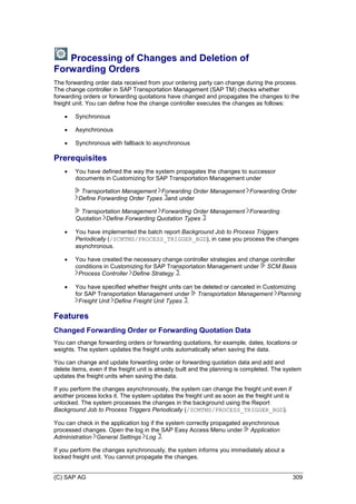 (C) SAP AG 309
Processing of Changes and Deletion of
Forwarding Orders
The forwarding order data received from your ordering party can change during the process.
The change controller in SAP Transportation Management (SAP TM) checks whether
forwarding orders or forwarding quotations have changed and propagates the changes to the
freight unit. You can define how the change controller executes the changes as follows:
 Synchronous
 Asynchronous
 Synchronous with fallback to asynchronous
Prerequisites
 You have defined the way the system propagates the changes to successor
documents in Customizing for SAP Transportation Management under
Transportation Management Forwarding Order Management Forwarding Order
Define Forwarding Order Types and under
Transportation Management Forwarding Order Management Forwarding
Quotation Define Forwarding Quotation Types
 You have implemented the batch report Background Job to Process Triggers
Periodically (/SCMTMS/PROCESS_TRIGGER_BGD), in case you process the changes
asynchronous.
 You have created the necessary change controller strategies and change controller
conditions in Customizing for SAP Transportation Management under SCM Basis
Process Controller Define Strategy .
 You have specified whether freight units can be deleted or canceled in Customizing
for SAP Transportation Management under Transportation Management Planning
Freight Unit Define Freight Unit Types .
Features
Changed Forwarding Order or Forwarding Quotation Data
You can change forwarding orders or forwarding quotations, for example, dates, locations or
weights. The system updates the freight units automatically when saving the data.
You can change and update forwarding order or forwarding quotation data and add and
delete items, even if the freight unit is already built and the planning is completed. The system
updates the freight units when saving the data.
If you perform the changes asynchronously, the system can change the freight unit even if
another process locks it. The system updates the freight unit as soon as the freight unit is
unlocked. The system processes the changes in the background using the Report
Background Job to Process Triggers Periodically (/SCMTMS/PROCESS_TRIGGER_BGD).
You can check in the application log if the system correctly propagated asynchronous
processed changes. Open the log in the SAP Easy Access Menu under Application
Administration General Settings Log .
If you perform the changes synchronously, the system informs you immediately about a
locked freight unit. You cannot propagate the changes.
 
