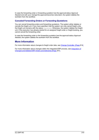 (C) SAP AG 310
In case the forwarding order or forwarding quotation has the approval status Approval
Needed and with your change the approval becomes redundant, the system deletes the
workitem from the workflow.
Canceled Forwarding Orders or Forwarding Quotations
You can cancel forwarding orders and forwarding quotations. The system either deletes or
cancels the freight unit. If you have specified, that the system can only cancel freight units,
the freight unit remains with the status Canceled. Otherwise, the system deletes the freight
unit. If the execution has already started for an assigned freight order or freight booking, you
cannot cancel the forwarding order.
In case the forwarding order or the forwarding quotation has the approval status Approval
Needed, the system deletes the workitem from the workflow.
More Information
For more information about changes to freight order data, see Change Controller. [Page 814]
For more information about changes within the integrated ERP process, see Integration of
Changed and Deleted ERP Orders and Deliveries [Page 351].
 