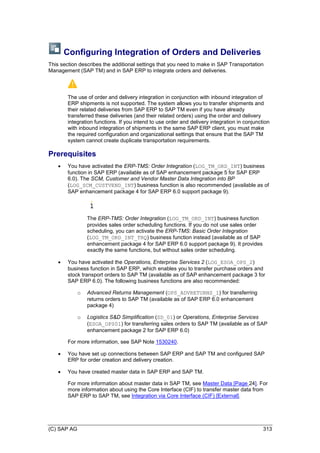 (C) SAP AG 313
Configuring Integration of Orders and Deliveries
This section describes the additional settings that you need to make in SAP Transportation
Management (SAP TM) and in SAP ERP to integrate orders and deliveries.
The use of order and delivery integration in conjunction with inbound integration of
ERP shipments is not supported. The system allows you to transfer shipments and
their related deliveries from SAP ERP to SAP TM even if you have already
transferred these deliveries (and their related orders) using the order and delivery
integration functions. If you intend to use order and delivery integration in conjunction
with inbound integration of shipments in the same SAP ERP client, you must make
the required configuration and organizational settings that ensure that the SAP TM
system cannot create duplicate transportation requirements.
Prerequisites
 You have activated the ERP-TMS: Order Integration (LOG_TM_ORD_INT) business
function in SAP ERP (available as of SAP enhancement package 5 for SAP ERP
6.0). The SCM, Customer and Vendor Master Data Integration into BP
(LOG_SCM_CUSTVEND_INT) business function is also recommended (available as of
SAP enhancement package 4 for SAP ERP 6.0 support package 9).
The ERP-TMS: Order Integration (LOG_TM_ORD_INT) business function
provides sales order scheduling functions. If you do not use sales order
scheduling, you can activate the ERP-TMS: Basic Order Integration
(LOG_TM_ORD_INT_TRQ) business function instead (available as of SAP
enhancement package 4 for SAP ERP 6.0 support package 9). It provides
exactly the same functions, but without sales order scheduling.
 You have activated the Operations, Enterprise Services 2 (LOG_ESOA_OPS_2)
business function in SAP ERP, which enables you to transfer purchase orders and
stock transport orders to SAP TM (available as of SAP enhancement package 3 for
SAP ERP 6.0). The following business functions are also recommended:
o Advanced Returns Management (OPS_ADVRETURNS_1) for transferring
returns orders to SAP TM (available as of SAP ERP 6.0 enhancement
package 4)
o Logistics S&D Simplification (SD_01) or Operations, Enterprise Services
(ESOA_OPS01) for transferring sales orders to SAP TM (available as of SAP
enhancement package 2 for SAP ERP 6.0)
For more information, see SAP Note 1530240.
 You have set up connections between SAP ERP and SAP TM and configured SAP
ERP for order creation and delivery creation.
 You have created master data in SAP ERP and SAP TM.
For more information about master data in SAP TM, see Master Data [Page 24]. For
more information about using the Core Interface (CIF) to transfer master data from
SAP ERP to SAP TM, see Integration via Core Interface (CIF) [External].
 