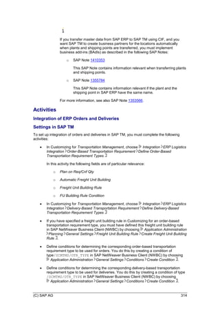 (C) SAP AG 314
If you transfer master data from SAP ERP to SAP TM using CIF, and you
want SAP TM to create business partners for the locations automatically
when plants and shipping points are transferred, you must implement
business add-ins (BAdIs) as described in the following SAP Notes:
o SAP Note 1410353
This SAP Note contains information relevant when transferring plants
and shipping points.
o SAP Note 1355784
This SAP Note contains information relevant if the plant and the
shipping point in SAP ERP have the same name.
For more information, see also SAP Note 1353566.
Activities
Integration of ERP Orders and Deliveries
Settings in SAP TM
To set up integration of orders and deliveries in SAP TM, you must complete the following
activities:
 In Customizing for Transportation Management, choose Integration ERP Logistics
Integration Order-Based Transportation Requirement Define Order-Based
Transportation Requirement Types
In this activity the following fields are of particular relevance:
o Plan on Req/Cnf Qty
o Automatic Freight Unit Building
o Freight Unit Building Rule
o FU Building Rule Condition
 In Customizing for Transportation Management, choose Integration ERP Logistics
Integration Delivery-Based Transportation Requirement Define Delivery-Based
Transportation Requirement Types
 If you have specified a freight unit building rule in Customizing for an order-based
transportation requirement type, you must have defined this freight unit building rule
in SAP NetWeaver Business Client (NWBC) by choosing Application Administration
Planning General Settings Freight Unit Building Rule Create Freight Unit Building
Rule .
 Define conditions for determining the corresponding order-based transportation
requirement type to be used for orders. You do this by creating a condition of
type/SCMTMS/OTR_TYPE in SAP NetWeaver Business Client (NWBC) by choosing
Application Administration General Settings Conditions Create Condition .
 Define conditions for determining the corresponding delivery-based transportation
requirement type to be used for deliveries. You do this by creating a condition of type
/SCMTMS/DTR_TYPE in SAP NetWeaver Business Client (NWBC) by choosing
Application Administration General Settings Conditions Create Condition .
 