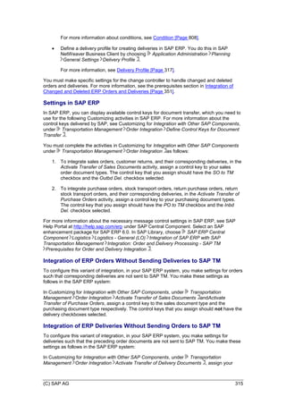 (C) SAP AG 315
For more information about conditions, see Condition [Page 808].
 Define a delivery profile for creating deliveries in SAP ERP. You do this in SAP
NetWeaver Business Client by choosing Application Administration Planning
General Settings Delivery Profile .
For more information, see Delivery Profile [Page 317].
You must make specific settings for the change controller to handle changed and deleted
orders and deliveries. For more information, see the prerequisites section in Integration of
Changed and Deleted ERP Orders and Deliveries [Page 351].
Settings in SAP ERP
In SAP ERP, you can display available control keys for document transfer, which you need to
use for the following Customizing activities in SAP ERP. For more information about the
control keys delivered by SAP, see Customizing for Integration with Other SAP Components,
under Transportation Management Order Integration Define Control Keys for Document
Transfer .
You must complete the activities in Customizing for Integration with Other SAP Components
under Transportation Management Order Integration as follows:
1. To integrate sales orders, customer returns, and their corresponding deliveries, in the
Activate Transfer of Sales Documents activity, assign a control key to your sales
order document types. The control key that you assign should have the SO to TM
checkbox and the Outbd Del. checkbox selected.
2. To integrate purchase orders, stock transport orders, return purchase orders, return
stock transport orders, and their corresponding deliveries, in the Activate Transfer of
Purchase Orders activity, assign a control key to your purchasing document types.
The control key that you assign should have the PO to TM checkbox and the Inbd
Del. checkbox selected.
For more information about the necessary message control settings in SAP ERP, see SAP
Help Portal at http://help.sap.com/erp under SAP Central Component. Select an SAP
enhancement package for SAP ERP 6.0. In SAP Library, choose SAP ERP Central
Component Logistics Logistics - General (LO) Integration of SAP ERP with SAP
Transportation Management Integration: Order and Delivery Processing - SAP TM
Prerequisites for Order and Delivery Integration .
Integration of ERP Orders Without Sending Deliveries to SAP TM
To configure this variant of integration, in your SAP ERP system, you make settings for orders
such that corresponding deliveries are not sent to SAP TM. You make these settings as
follows in the SAP ERP system:
In Customizing for Integration with Other SAP Components, under Transportation
Management Order Integration Activate Transfer of Sales Documents andActivate
Transfer of Purchase Orders, assign a control key to the sales document type and the
purchasing document type respectively. The control keys that you assign should not have the
delivery checkboxes selected.
Integration of ERP Deliveries Without Sending Orders to SAP TM
To configure this variant of integration, in your SAP ERP system, you make settings for
deliveries such that the preceding order documents are not sent to SAP TM. You make these
settings as follows in the SAP ERP system:
In Customizing for Integration with Other SAP Components, under Transportation
Management Order Integration Activate Transfer of Delivery Documents , assign your
 
