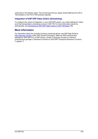 (C) SAP AG 316
control key to the delivery types. The control keys that you assign should not have the SO to
TM checkbox or the PO to TM checkbox selected.
Integration of SAP ERP Sales Orders (Scheduling)
To configure this variant of integration, in your SAP ERP system, you make settings for orders
such that transportation scheduling is done in SAP TM. For more information about the
prerequisites, see Scheduling of SAP ERP Sales Orders in SAP TM [Page 318].
More Information
For information about the business functions mentioned above, see SAP Help Portal at
http://help.sap.com/erp under SAP Central Component. Select an SAP enhancement
package for SAP ERP 6.0. In SAP Library, choose Business Functions (<relevant
enhancement package>) Business Functions in SAP ERP Enterprise Business Functions
Logistics .
 