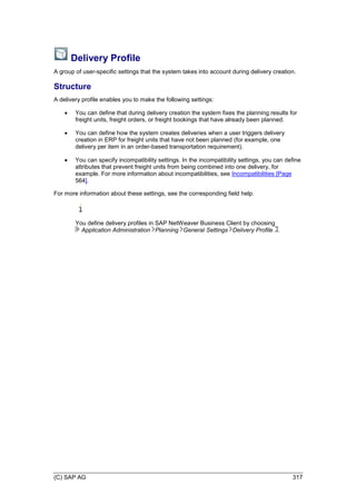 (C) SAP AG 317
Delivery Profile
A group of user-specific settings that the system takes into account during delivery creation.
Structure
A delivery profile enables you to make the following settings:
 You can define that during delivery creation the system fixes the planning results for
freight units, freight orders, or freight bookings that have already been planned.
 You can define how the system creates deliveries when a user triggers delivery
creation in ERP for freight units that have not been planned (for example, one
delivery per item in an order-based transportation requirement).
 You can specify incompatibility settings. In the incompatibility settings, you can define
attributes that prevent freight units from being combined into one delivery, for
example. For more information about incompatibilities, see Incompatibilities [Page
564].
For more information about these settings, see the corresponding field help.
You define delivery profiles in SAP NetWeaver Business Client by choosing
Application Administration Planning General Settings Delivery Profile .
 