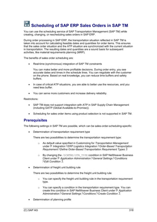 (C) SAP AG 318
Scheduling of SAP ERP Sales Orders in SAP TM
You can use the scheduling service of SAP Transportation Management (SAP TM) while
creating, changing, or rescheduling sales orders in SAP ERP.
During order processing in SAP ERP, the transportation situation reflected in SAP TM is
taken into account for calculating feasible dates and quantities for order items. This ensures
that the sales order situation and the ATP situation are synchronized with the current situation
in transportation. The resulting dates and quantities are a sound basis for subsequent
activities, like material requirements planning (MRP).
The benefits of sales order scheduling are:
 Real-time (synchronous) integration of SAP TM constraints
You can make better and more profitable decisions. During order entry, you see
accurate dates and times in the schedule lines. You can negotiate with the customer
on the phone. Based on real knowledge, you can reduce time buffers and safety
buffers.
 In case of critical ATP situations, you are able to better use the resources, and you
need less buffer.
 You can serve more customers and increase delivery reliability.
Restrictions:
 SAP TM does not support integration with ATP in SAP Supply Chain Management
(including GATP (Global Available-to-Promise)).
 Scheduling for sales order items using product selection is not supported in SAP TM.
Prerequisites
The following settings in SAP TM are possible, which can be sales-order-scheduling-specific:
 Determination of transportation requirement type
There are two possibilities to determine the transportation requirement type:
o As default value specified in Customizing for Transportation Management
under Integration ERP Logistics Integration Order-Based Transportation
Requirement Define Order-Based Transportation Requirement Types
o By changing the /SCMTMS/OTR_TYPE condition in SAP NetWeaver Business
Client under Application Administration General Settings Conditions
Edit Condition .
 Determination of freight unit building rule
There are two possibilities to determine the freight unit building rule:
o You can specify the freight unit building rule in the transportation requirement
type.
o You can specify a condition in the transportation requirement type. You can
create this condition in SAP NetWeaver Business Client under Application
Administration General Settings Conditions Create Condition .
 Determination of planning profile
 