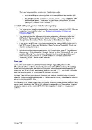 (C) SAP AG 319
There are two possibilities to determine the planning profile:
o You can specify the planning profile in the transportation requirement type.
o You can change the /SCMTMS/PLANNING_PROFILE_TRQ condition in SAP
NetWeaver Business Client under Application Administration General
Settings Conditions Edit Condition .
In the SAP ERP system, you have made the following settings:
 You have carried out all required steps for asynchronous integration of SAP TM order
integration. For more information, see Configuring Integration of Orders and
Deliveries [Page 313].
 You have activated the delivery and transport scheduling in Customizing for SAP
ERP under Sales and Distribution Basic Functions Delivery Scheduling and
Transportation Scheduling Define Scheduling by Sales Document Type .
 If you require an ATP check, you have maintained the standard ATP Customizing in
SAP ERP under Sales and Distribution Basic Functions Availability Check and
Transfer of Requirements .
 In Customizing for Integration with Other SAP Components, under Transportation
Management Order Integration Activate Transfer of Sales Documents , you have
done the following: For a combination of sales order type, shipping condition and
sales area, you have chosen an SAP TM control key where the Sales Order
Scheduling in SAP TM checkbox is selected.
Process
During sales order processing, sales order scheduling is triggered by choosing the
(Availability Check for Entire Document) pushbutton or the (Check Group Availability)
pushbutton, or by saving the document. In contrast to standard sales order processing, no
scheduling and no ATP check are triggered after choosing the Enter pushbutton. Schedule
lines that were generated by a previous ATP check are removed.
The SAP TM scheduling service either schedules the material availability date backwards
based on a given requested delivery date, or it schedules the delivery date forwards based on
a given material availability date.
The following figure shows the standard process for scheduling sales orders in SAP ERP with
transportation planning in SAP TM, and is followed by a description of the process. How this
scheduling process can be used in ERP-TM order integration is described in subsequent
sections.
 