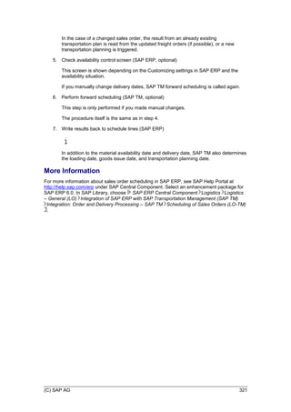 (C) SAP AG 321
In the case of a changed sales order, the result from an already existing
transportation plan is read from the updated freight orders (if possible), or a new
transportation planning is triggered.
5. Check availability control screen (SAP ERP, optional)
This screen is shown depending on the Customizing settings in SAP ERP and the
availability situation.
If you manually change delivery dates, SAP TM forward scheduling is called again.
6. Perform forward scheduling (SAP TM, optional)
This step is only performed if you made manual changes.
The procedure itself is the same as in step 4.
7. Write results back to schedule lines (SAP ERP)
In addition to the material availability date and delivery date, SAP TM also determines
the loading date, goods issue date, and transportation planning date.
More Information
For more information about sales order scheduling in SAP ERP, see SAP Help Portal at
http://help.sap.com/erp under SAP Central Component. Select an enhancement package for
SAP ERP 6.0. In SAP Library, choose SAP ERP Central Component Logistics Logistics
– General (LO) Integration of SAP ERP with SAP Transportation Management (SAP TM)
Integration: Order and Delivery Processing – SAP TM Scheduling of Sales Orders (LO-TM)
.
 