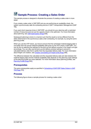 (C) SAP AG 322
Sample Process: Creating a Sales Order
This sample process is designed to illustrate the process of creating a sales order in more
detail.
If you create a sales order in SAP ERP and you are performing an availability check, the
system synchronously calls the scheduling service in SAP Transportation Management (SAP
TM).
If you want short response times in SAP ERP, you should do your planning with a restricted
number of resources and not use the capacity check in the optimizer. For more information
about planning, see VSR Optimization [Page 636].
Subsequent planning is done in a manner such that the result is not too different from the
dates determined in the synchronous sales order scheduling, for example, by using the same
planning profile.
When you use the ATP check, you have to ensure that the scheduled material staging date is
not earlier than the actual material availability date given by the ATP check in SAP ERP. You
can do this by selecting the settings for the pick-up and delivery window in the freight unit type
accordingly. You can also use the pick-up and delivery window settings to prevent a
calculated delivery date that is earlier than the requested delivery date. For more information
about freight unit creation, see Creation and Editing of Freight Units [Page 568].
The difference between the calculated and the requested delivery date and also between the
material staging date and the material availability date depends on the planning costs settings
of the planning profile you have selected. For more information about planning profiles, see
Planning Profile [Page 543].
Prerequisites
The same prerequisites apply as specified in Scheduling of SAP ERP Sales Orders in SAP
TM [Page 318].
Process
The following figure shows a sample process for creating a sales order:
 