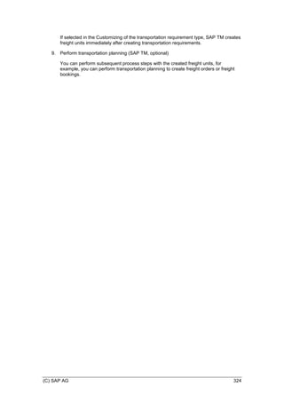 (C) SAP AG 324
If selected in the Customizing of the transportation requirement type, SAP TM creates
freight units immediately after creating transportation requirements.
9. Perform transportation planning (SAP TM, optional)
You can perform subsequent process steps with the created freight units, for
example, you can perform transportation planning to create freight orders or freight
bookings.
 