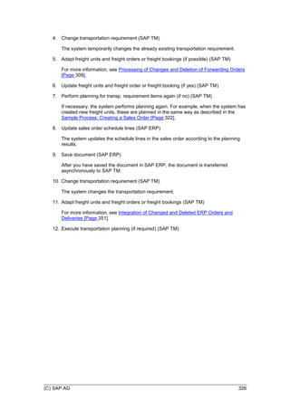 (C) SAP AG 326
4. Change transportation requirement (SAP TM)
The system temporarily changes the already existing transportation requirement.
5. Adapt freight units and freight orders or freight bookings (if possible) (SAP TM)
For more information, see Processing of Changes and Deletion of Forwarding Orders
[Page 309].
6. Update freight units and freight order or freight booking (if yes) (SAP TM)
7. Perform planning for transp. requirement items again (if no) (SAP TM)
If necessary, the system performs planning again. For example, when the system has
created new freight units, these are planned in the same way as described in the
Sample Process: Creating a Sales Order [Page 322].
8. Update sales order schedule lines (SAP ERP)
The system updates the schedule lines in the sales order according to the planning
results.
9. Save document (SAP ERP)
After you have saved the document in SAP ERP, the document is transferred
asynchronously to SAP TM.
10. Change transportation requirement (SAP TM)
The system changes the transportation requirement.
11. Adapt freight units and freight orders or freight bookings (SAP TM)
For more information, see Integration of Changed and Deleted ERP Orders and
Deliveries [Page 351].
12. Execute transportation planning (if required) (SAP TM)
 