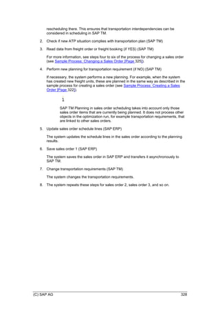 (C) SAP AG 328
rescheduling there. This ensures that transportation interdependencies can be
considered in scheduling in SAP TM.
2. Check if new ATP situation complies with transportation plan (SAP TM)
3. Read data from freight order or freight booking (if YES) (SAP TM)
For more information, see steps four to six of the process for changing a sales order
(see Sample Process: Changing a Sales Order [Page 325]).
4. Perform new planning for transportation requirement (if NO) (SAP TM)
If necessary, the system performs a new planning. For example, when the system
has created new freight units, these are planned in the same way as described in the
sample process for creating a sales order (see Sample Process: Creating a Sales
Order [Page 322]).
SAP TM Planning in sales order scheduling takes into account only those
sales order items that are currently being planned. It does not process other
objects in the optimization run, for example transportation requirements, that
are linked to other sales orders.
5. Update sales order schedule lines (SAP ERP)
The system updates the schedule lines in the sales order according to the planning
results.
6. Save sales order 1 (SAP ERP)
The system saves the sales order in SAP ERP and transfers it asynchronously to
SAP TM.
7. Change transportation requirements (SAP TM)
The system changes the transportation requirements.
8. The system repeats these steps for sales order 2, sales order 3, and so on.
 