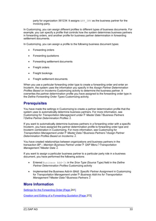 (C) SAP AG 33
party for organization 561234. It assigns APP_INV as the business partner for the
invoicing party.
In Customizing, you can assign different profiles to different types of business documents. For
example, you can specify a profile that controls how the system determines business partners
in forwarding orders, and another profile for business partner determination in forwarding
settlement documents.
In Customizing, you can assign a profile to the following business document types:
 Forwarding orders
 Forwarding quotations
 Forwarding settlement documents
 Freight orders
 Freight bookings
 Freight settlement documents
When you use a particular forwarding order type to create a forwarding order and enter an
Incoterm, the system uses the information you specify in the Assign Partner Determination
Profiles Based on Incoterms Customizing activity to determine the business partner. It
overwrites the partner determination profile you have assigned to the forwarding order type in
the Define Forwarding Order Types Customizing activity.
Prerequisites
You have made the settings in Customizing to create a partner determination profile that the
system uses to automatically determine business partners. For more information, see
Customizing for Transportation Management under Master Data Business Partners
Define Partner Determination Profiles .
If you want to automatically determine business partners in a forwarding order with a specific
Incoterm, you have assigned the partner determination profile to forwarding order type and
Incoterm combination in Customizing. For more information, see Customizing for
Transportation Management under Master Data Business Partners Assign Partner
Determination Profiles Based on Incoterms .
You have created relationships between organizations and business partners in the
transaction BP – Maintain Business Partner under SAP Menu Transportation
Management Master Data .
If you want to assign a particular business partner to a particular party role in a business
document, you have performed the following actions:
 Entered Business Add-In in the Srce Type (Source Type) field in the Define
Partner Determination Profiles Customizing activity
 Implemented the Business Add-In BAdI: Specific Partner Assignment in Customizing
for Transportation Management under Business Add-Ins for Transportation
Management Master Data Business Partners
More Information
Settings for the Forwarding Order [Page 241]
Creation and Editing of a Forwarding Quotation [Page 272]
 