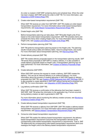 (C) SAP AG 330
An order is created in SAP ERP containing items and schedule lines. When the order
has been created, SAP ERP sends the order to SAP TM. For more information, see
Integration of ERP Orders [Page 332].
2. Create order-based transportation requirement (SAP TM)
When SAP TM receives an order from SAP ERP, SAP TM creates an order-based
transportation requirement. For more information about order-based transportation
requirements, see Order-Based Transportation Requirement [Page 334].
3. Create freight units (SAP TM)
Before transportation planning can take place, SAP TM builds freight units (FUs)
based on the order-based transportation requirement. SAP TM considers items and
schedule line items when creating freight units. For more information about creating
freight units, see Creation and Editing of Freight Units [Page 568].
4. Perform transportation planning (SAP TM)
SAP TM performs transportation planning based on the freight units. The planning
results include pickup dates and delivery dates, resource assignments, and routes.
For more information about transportation planning, see Planning [Page 535].
5. Create delivery proposal (SAP TM)
SAP TM creates delivery proposals based on the transportation planning results. SAP
TM sends these proposals to SAP ERP to create a delivery. It is also possible to
create delivery proposals based on freight units, if transportation planning has not
been performed. For more information, see Creation of Delivery Proposals [Page
338].
6. Create deliveries (SAP ERP)
When SAP ERP receives the request to create a delivery, SAP ERP creates the
delivery. This can be an inbound delivery or an outbound delivery. For more
information about the process of creating deliveries in SAP ERP based on delivery
proposals from SAP TM, see Creation of ERP Deliveries from SAP TM [Page 336]. It
is also possible to create deliveries in SAP ERP without having sent a proposal from
SAP TM. For more information, see Integration of ERP Deliveries [Page 343].
7. Log delivery confirmation (SAP TM)
When SAP TM receives a confirmation of the deliveries that have been created in
SAP ERP, SAP TM writes this information to the application log. If errors occurred
during delivery creation an alert is generated in SAP TM.
For more information about monitoring the delivery creation process, see Monitoring
of Delivery Creation [Page 341].
8. Create delivery-based transportation requirement (SAP TM)
When SAP TM receives a delivery from SAP ERP, SAP TM creates a delivery-based
transportation requirement. For more information about delivery-based transportation
requirements, see Delivery-Based Transportation Requirement [Page 346].
9. Consume order-based transportation requirement
When SAP TM creates the delivery-based transportation requirement, the delivery-
based transportation requirement consumes the transportation demand of the
corresponding order-based transportation requirement or requirements. That is, SAP
TM determines the corresponding order-based transportation requirement items and
reassigns the freight units to the delivery-based transportation requirement.
 