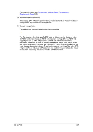 (C) SAP AG 331
For more information, see Consumption of Order-Based Transportation
Requirements [Page 348].
10. Adapt transportation planning
If necessary, SAP TM can re-plan the transportation demands of the delivery-based
transportation requirement and its freight units.
11. Execute transportation
Transportation is executed based on the planning results.
The TM document flow for a specific ERP order or delivery can be displayed in the
SAP ERP system (available as of SAP enhancement package 6 for SAP ERP 6.0
support package 4). SAP TM provides SAP ERP with information about the
documents created for an order or delivery (for example, freight units, freight orders,
and freight settlement documents) and the status of the documents (for example, life
cycle status and execution status). This gives the user an overview of the entire ERP-
TM process for an individual ERP document and enables the user to track the status
of document processing in SAP TM from the SAP ERP system.
 