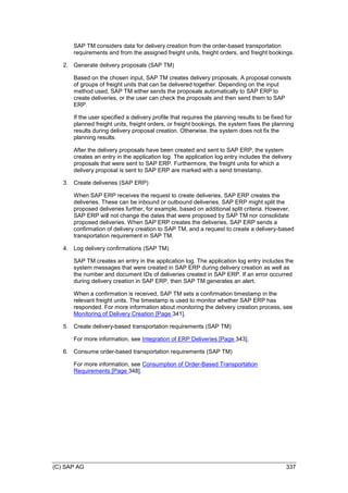 (C) SAP AG 337
SAP TM considers data for delivery creation from the order-based transportation
requirements and from the assigned freight units, freight orders, and freight bookings.
2. Generate delivery proposals (SAP TM)
Based on the chosen input, SAP TM creates delivery proposals. A proposal consists
of groups of freight units that can be delivered together. Depending on the input
method used, SAP TM either sends the proposals automatically to SAP ERP to
create deliveries, or the user can check the proposals and then send them to SAP
ERP.
If the user specified a delivery profile that requires the planning results to be fixed for
planned freight units, freight orders, or freight bookings, the system fixes the planning
results during delivery proposal creation. Otherwise, the system does not fix the
planning results.
After the delivery proposals have been created and sent to SAP ERP, the system
creates an entry in the application log. The application log entry includes the delivery
proposals that were sent to SAP ERP. Furthermore, the freight units for which a
delivery proposal is sent to SAP ERP are marked with a send timestamp.
3. Create deliveries (SAP ERP)
When SAP ERP receives the request to create deliveries, SAP ERP creates the
deliveries. These can be inbound or outbound deliveries. SAP ERP might split the
proposed deliveries further, for example, based on additional split criteria. However,
SAP ERP will not change the dates that were proposed by SAP TM nor consolidate
proposed deliveries. When SAP ERP creates the deliveries, SAP ERP sends a
confirmation of delivery creation to SAP TM, and a request to create a delivery-based
transportation requirement in SAP TM.
4. Log delivery confirmations (SAP TM)
SAP TM creates an entry in the application log. The application log entry includes the
system messages that were created in SAP ERP during delivery creation as well as
the number and document IDs of deliveries created in SAP ERP. If an error occurred
during delivery creation in SAP ERP, then SAP TM generates an alert.
When a confirmation is received, SAP TM sets a confirmation timestamp in the
relevant freight units. The timestamp is used to monitor whether SAP ERP has
responded. For more information about monitoring the delivery creation process, see
Monitoring of Delivery Creation [Page 341].
5. Create delivery-based transportation requirements (SAP TM)
For more information, see Integration of ERP Deliveries [Page 343].
6. Consume order-based transportation requirements (SAP TM)
For more information, see Consumption of Order-Based Transportation
Requirements [Page 348].
 