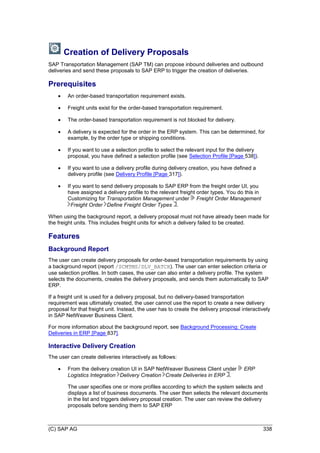 (C) SAP AG 338
Creation of Delivery Proposals
SAP Transportation Management (SAP TM) can propose inbound deliveries and outbound
deliveries and send these proposals to SAP ERP to trigger the creation of deliveries.
Prerequisites
 An order-based transportation requirement exists.
 Freight units exist for the order-based transportation requirement.
 The order-based transportation requirement is not blocked for delivery.
 A delivery is expected for the order in the ERP system. This can be determined, for
example, by the order type or shipping conditions.
 If you want to use a selection profile to select the relevant input for the delivery
proposal, you have defined a selection profile (see Selection Profile [Page 538]).
 If you want to use a delivery profile during delivery creation, you have defined a
delivery profile (see Delivery Profile [Page 317]).
 If you want to send delivery proposals to SAP ERP from the freight order UI, you
have assigned a delivery profile to the relevant freight order types. You do this in
Customizing for Transportation Management under Freight Order Management
Freight Order Define Freight Order Types .
When using the background report, a delivery proposal must not have already been made for
the freight units. This includes freight units for which a delivery failed to be created.
Features
Background Report
The user can create delivery proposals for order-based transportation requirements by using
a background report (report /SCMTMS/DLV_BATCH). The user can enter selection criteria or
use selection profiles. In both cases, the user can also enter a delivery profile. The system
selects the documents, creates the delivery proposals, and sends them automatically to SAP
ERP.
If a freight unit is used for a delivery proposal, but no delivery-based transportation
requirement was ultimately created, the user cannot use the report to create a new delivery
proposal for that freight unit. Instead, the user has to create the delivery proposal interactively
in SAP NetWeaver Business Client.
For more information about the background report, see Background Processing: Create
Deliveries in ERP [Page 837].
Interactive Delivery Creation
The user can create deliveries interactively as follows:
 From the delivery creation UI in SAP NetWeaver Business Client under ERP
Logistics Integration Delivery Creation Create Deliveries in ERP .
The user specifies one or more profiles according to which the system selects and
displays a list of business documents. The user then selects the relevant documents
in the list and triggers delivery proposal creation. The user can review the delivery
proposals before sending them to SAP ERP
 