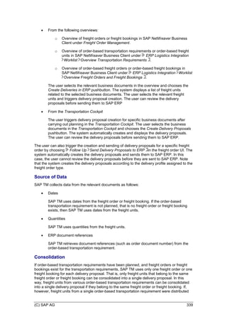 (C) SAP AG 339
 From the following overviews:
o Overview of freight orders or freight bookings in SAP NetWeaver Business
Client under Freight Order Management.
o Overview of order-based transportation requirements or order-based freight
units in SAP NetWeaver Business Client under ERP Logistics Integration
Worklist Overview Transportation Requirements .
o Overview of order-based freight orders or order-based freight bookings in
SAP NetWeaver Business Client under ERP Logistics Integration Worklist
Overview Freight Orders and Freight Bookings .
The user selects the relevant business documents in the overview and chooses the
Create Deliveries in ERP pushbutton. The system displays a list of freight units
related to the selected business documents. The user selects the relevant freight
units and triggers delivery proposal creation. The user can review the delivery
proposals before sending them to SAP ERP
 From the Transportation Cockpit
The user triggers delivery proposal creation for specific business documents after
carrying out planning in the Transportation Cockpit. The user selects the business
documents in the Transportation Cockpit and chooses the Create Delivery Proposals
pushbutton. The system automatically creates and displays the delivery proposals.
The user can review the delivery proposals before sending them to SAP ERP.
The user can also trigger the creation and sending of delivery proposals for a specific freight
order by choosing Follow Up Send Delivery Proposals to ERP in the freight order UI. The
system automatically creates the delivery proposals and sends them to SAP ERP. In this
case, the user cannot review the delivery proposals before they are sent to SAP ERP. Note
that the system creates the delivery proposals according to the delivery profile assigned to the
freight order type.
Source of Data
SAP TM collects data from the relevant documents as follows:
 Dates
SAP TM uses dates from the freight order or freight booking. If the order-based
transportation requirement is not planned, that is no freight order or freight booking
exists, then SAP TM uses dates from the freight units.
 Quantities
SAP TM uses quantities from the freight units.
 ERP document references
SAP TM retrieves document references (such as order document number) from the
order-based transportation requirement.
Consolidation
If order-based transportation requirements have been planned, and freight orders or freight
bookings exist for the transportation requirements, SAP TM uses only one freight order or one
freight booking for each delivery proposal. That is, only freight units that belong to the same
freight order or freight booking can be consolidated into a single delivery proposal. In this
way, freight units from various order-based transportation requirements can be consolidated
into a single delivery proposal if they belong to the same freight order or freight booking. If,
however, freight units from a single order-based transportation requirement were distributed
 