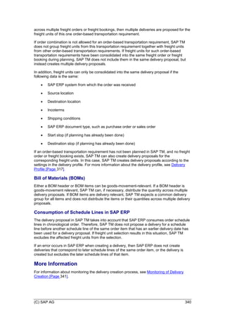 (C) SAP AG 340
across multiple freight orders or freight bookings, then multiple deliveries are proposed for the
freight units of this one order-based transportation requirement.
If order combination is not allowed for an order-based transportation requirement, SAP TM
does not group freight units from this transportation requirement together with freight units
from other order-based transportation requirements. If freight units for such order-based
transportation requirements have been consolidated into the same freight order or freight
booking during planning, SAP TM does not include them in the same delivery proposal, but
instead creates multiple delivery proposals.
In addition, freight units can only be consolidated into the same delivery proposal if the
following data is the same:
 SAP ERP system from which the order was received
 Source location
 Destination location
 Incoterms
 Shipping conditions
 SAP ERP document type, such as purchase order or sales order
 Start stop (if planning has already been done)
 Destination stop (if planning has already been done)
If an order-based transportation requirement has not been planned in SAP TM, and no freight
order or freight booking exists, SAP TM can also create delivery proposals for the
corresponding freight units. In this case, SAP TM creates delivery proposals according to the
settings in the delivery profile. For more information about the delivery profile, see Delivery
Profile [Page 317].
Bill of Materials (BOMs)
Either a BOM header or BOM items can be goods-movement-relevant. If a BOM header is
goods-movement relevant, SAP TM can, if necessary, distribute the quantity across multiple
delivery proposals. If BOM items are delivery relevant, SAP TM expects a common delivery
group for all items and does not distribute the items or their quantities across multiple delivery
proposals.
Consumption of Schedule Lines in SAP ERP
The delivery proposal in SAP TM takes into account that SAP ERP consumes order schedule
lines in chronological order. Therefore, SAP TM does not propose a delivery for a schedule
line before another schedule line of the same order item that has an earlier delivery date has
been used for a delivery proposal. If freight unit selection results in this situation, SAP TM
excludes the affected freight units from the selection.
If an error occurs in SAP ERP when creating a delivery, then SAP ERP does not create
deliveries that correspond to later schedule lines of the same order item, or the delivery is
created but excludes the later schedule lines of that item.
More Information
For information about monitoring the delivery creation process, see Monitoring of Delivery
Creation [Page 341].
 