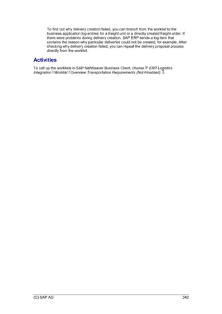 (C) SAP AG 342
To find out why delivery creation failed, you can branch from the worklist to the
business application log entries for a freight unit or a directly created freight order. If
there were problems during delivery creation, SAP ERP sends a log item that
contains the reason why particular deliveries could not be created, for example. After
checking why delivery creation failed, you can repeat the delivery proposal process
directly from the worklist.
Activities
To call up the worklists in SAP NetWeaver Business Client, choose ERP Logistics
Integration Worklist Overview Transportation Requirements (Not Finalized) .
 