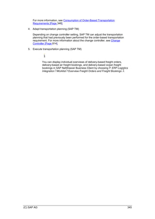 (C) SAP AG 345
For more information, see Consumption of Order-Based Transportation
Requirements [Page 348].
4. Adapt transportation planning (SAP TM)
Depending on change controller setting, SAP TM can adjust the transportation
planning that had previously been performed for the order-based transportation
requirement. For more information about the change controller, see Change
Controller [Page 814].
5. Execute transportation planning (SAP TM)
You can display individual overviews of delivery-based freight orders,
delivery-based air freight bookings, and delivery-based ocean freight
bookings in SAP NetWeaver Business Client by choosing ERP Logistics
Integration Worklist Overview Freight Orders and Freight Bookings .
 