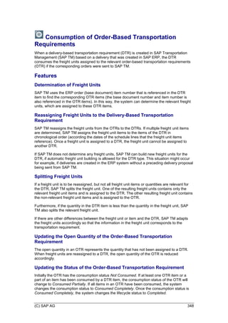 (C) SAP AG 348
Consumption of Order-Based Transportation
Requirements
When a delivery-based transportation requirement (DTR) is created in SAP Transportation
Management (SAP TM) based on a delivery that was created in SAP ERP, the DTR
consumes the freight units assigned to the relevant order-based transportation requirements
(OTR) if the corresponding orders were sent to SAP TM.
Features
Determination of Freight Units
SAP TM uses the ERP order (base document) item number that is referenced in the DTR
item to find the corresponding OTR items (the base document number and item number is
also referenced in the OTR items). In this way, the system can determine the relevant freight
units, which are assigned to these OTR items.
Reassigning Freight Units to the Delivery-Based Transportation
Requirement
SAP TM reassigns the freight units from the OTRs to the DTRs. If multiple freight unit items
are determined, SAP TM assigns the freight unit items to the items of the DTR in
chronological order (according the dates of the schedule lines that the freight unit items
reference). Once a freight unit is assigned to a DTR, the freight unit cannot be assigned to
another DTR.
If SAP TM does not determine any freight units, SAP TM can build new freight units for the
DTR, if automatic freight unit building is allowed for the DTR type. This situation might occur
for example, if deliveries are created in the ERP system without a preceding delivery proposal
being sent from SAP TM.
Splitting Freight Units
If a freight unit is to be reassigned, but not all freight unit items or quantities are relevant for
the DTR, SAP TM splits the freight unit. One of the resulting freight units contains only the
relevant freight unit items and is assigned to the DTR. The other resulting freight unit contains
the non-relevant freight unit items and is assigned to the OTR.
Furthermore, if the quantity in the DTR item is less than the quantity in the freight unit, SAP
TM also splits the relevant freight unit.
If there are other differences between the freight unit or item and the DTR, SAP TM adapts
the freight units accordingly so that the information in the freight unit corresponds to the
transportation requirement.
Updating the Open Quantity of the Order-Based Transportation
Requirement
The open quantity in an OTR represents the quantity that has not been assigned to a DTR.
When freight units are reassigned to a DTR, the open quantity of the OTR is reduced
accordingly.
Updating the Status of the Order-Based Transportation Requirement
Initially the OTR has the consumption status Not Consumed. If at least one OTR item or a
part of an item has been consumed by a DTR item, the consumption status of the OTR will
change to Consumed Partially. If all items in an OTR have been consumed, the system
changes the consumption status to Consumed Completely. Once the consumption status is
Consumed Completely, the system changes the lifecycle status to Completed.
 