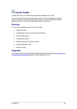 (C) SAP AG 35
Carrier Profile
A profile with which you characterize transportation capabilities of a carrier.
You use this object to store information that is used in a similar constellation for multiple
carriers. Carriers are business partners (BPs) to which you have assigned the business
partner role Carrier. You can only create one profile for each carrier.
Structure
You can store the following objects in a carrier profile:
 Freight code sets
 Transportation lane and carrier-specific parameters
 Product freight groups
 Transportation groups
 Equipment groups and equipment types
 Fixed transportation costs
 Dimension costs
Integration
You make use of the carrier profile when creating transportation proposals (see Generation of
Transportation Proposals [Page 653]) and when selecting a carrier.
 