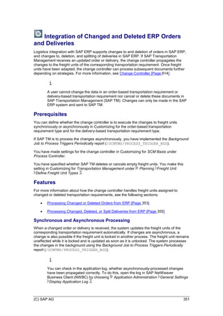 (C) SAP AG 351
Integration of Changed and Deleted ERP Orders
and Deliveries
Logistics integration with SAP ERP supports changes to and deletion of orders in SAP ERP,
and changes to, deletion, and splitting of deliveries in SAP ERP. If SAP Transportation
Management receives an updated order or delivery, the change controller propagates the
changes to the freight units of the corresponding transportation requirement. Once freight
units have been adapted, the change controller can process subsequent documents further
depending on strategies. For more information, see Change Controller [Page 814].
A user cannot change the data in an order-based transportation requirement or
delivery-based transportation requirement nor cancel or delete these documents in
SAP Transportation Management (SAP TM). Changes can only be made in the SAP
ERP system and sent to SAP TM.
Prerequisites
You can define whether the change controller is to execute the changes to freight units
synchronously or asynchronously in Customizing for the order-based transportation
requirement type and for the delivery-based transportation requirement type.
If SAP TM is to process the changes asynchronously, you have implemented the Background
Job to Process Triggers Periodically report (/SCMTMS/PROCESS_TRIGGER_BGD).
You have made settings for the change controller in Customizing for SCM Basis under
Process Controller.
You have specified whether SAP TM deletes or cancels empty freight units. You make this
setting in Customizing for Transportation Management under Planning Freight Unit
Define Freight Unit Types .
Features
For more information about how the change controller handles freight units assigned to
changed or deleted transportation requirements, see the following sections:
 Processing Changed or Deleted Orders from ERP [Page 353]
 Processing Changed, Deleted, or Split Deliveries from ERP [Page 355]
Synchronous and Asynchronous Processing
When a changed order or delivery is received, the system updates the freight units of the
corresponding transportation requirement automatically. If changes are asynchronous, a
change is also possible if the freight unit is locked in another process. The freight unit remains
unaffected while it is locked and is updated as soon as it is unlocked. The system processes
the changes in the background using the Background Job to Process Triggers Periodically
report (/SCMTMS/PROCESS_TRIGGER_BGD).
You can check in the application log, whether asynchronously-processed changes
have been propagated correctly. To do this, open the log in SAP NetWeaver
Business Client (NWBC) by choosing Application Administration General Settings
Display Application Log .
 