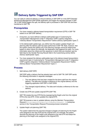 (C) SAP AG 358
Delivery Splits Triggered by SAP ERP
You can split an outbound delivery or inbound delivery in SAP ERP or in the SAP Extended
Warehouse Management (SAP EWM) application and trigger the required changes in SAP
TM. If SAP EWM triggers the split, the delivery split is processed in SAP ERP first and then
transferred to SAP TM.
Prerequisites
 You have created a delivery-based transportation requirement (DTR) in SAP TM
based on an SAP ERP delivery.
 If required, you have defined a delivery split/update type in Customizing for
Transportation Management under Integration ERP Logistics Integration
Delivery-Based Transportation Requirement Define Delivery Split/Update Types .
In the delivery/split update type, you define how the system updates freight unit
planning after the delivery split has been performed in SAP TM. Note, however, that
the system checks this setting only if the planning changes cannot be determined
based on other criteria (for example, the application that triggered the split). For more
information about the criteria and the sequence in which they are checked, see the
field help for the Handle Planning Results field in the Customizing activity Define
Delivery Split/Update Types.
 You have assigned the delivery split/update type to the delivery-based transportation
requirement type in Customizing for Transportation Management under Integration
ERP Logistics Integration Delivery-Based Transportation Requirement Define
Delivery-Based Transportation Requirement Types .
Process
1. Split delivery (SAP ERP)
SAP ERP splits a delivery that has already been sent to SAP TM. SAP ERP sends
the following information in separate messages:
o The new delivery that has been created for the items split from the original
delivery. The data sent includes a reference to the original delivery and the
triggering application SAP ERP or SAP EWM.
o The changed original delivery. The data sent includes a reference to the new
delivery.
2. Create new DTR and update original DTR (SAP TM)
SAP TM creates the new DTR first by reassigning the freight units from the original
DTR to the new DTR. It then updates the original DTR.
SAP TM receives a new or updated delivery using the Maintain Transportation
Request (IntracompanyTransportationRequestRequest_In) enterprise
service in the Transportation Request Processing process component.
3. Update freight unit planning (SAP TM)
The system determines the required changes to freight unit planning for the freight
units assigned to the new DTR and the original DTR. For example, the system
discards the planning of the freight units assigned to the new DTR and keeps the
planning of the freight units assigned to the original DTR.
 